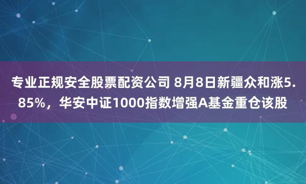 专业正规安全股票配资公司 8月8日新疆众和涨5.85%，华安中证1000指数增强A基金重仓该股