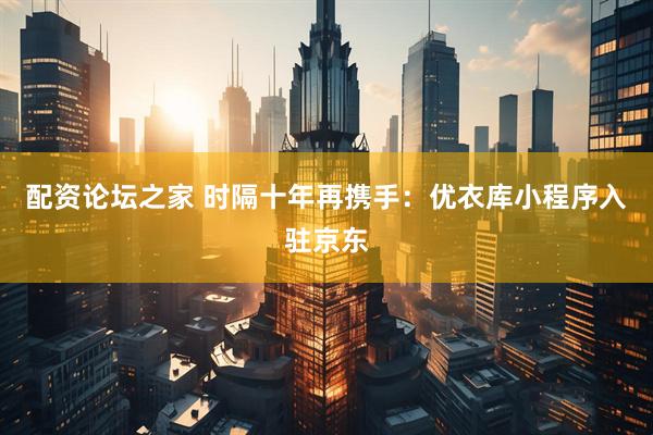配资论坛之家 时隔十年再携手：优衣库小程序入驻京东