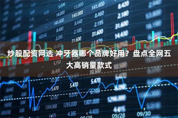 炒股配资网选 冲牙器哪个品牌好用？盘点全网五大高销量款式