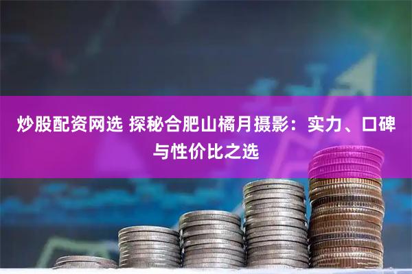 炒股配资网选 探秘合肥山橘月摄影：实力、口碑与性价比之选